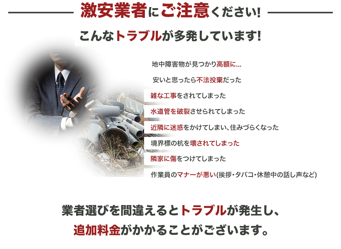 激安業者にご注意ください！こんなトラブルが多発してます！地中障害物が見つかり高額に…安いと思ったら不法投棄だった雑な工事をされてしまった水道管を破裂させられてしまった近隣に迷惑をかけてしまい、住みづらくなった境界標の杭を壊されてしまった隣家に傷をつけてしまった作業員のマナーが悪い（挨拶・タバコ・・休憩中の話し声など）業者選びを間違えるとトラブルが発生し、追加料金がかかることがございます。