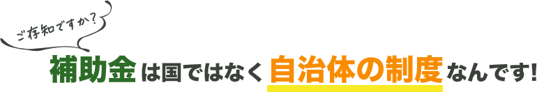 ご存じですか？補助金は国ではなく自治体の制度なんです！