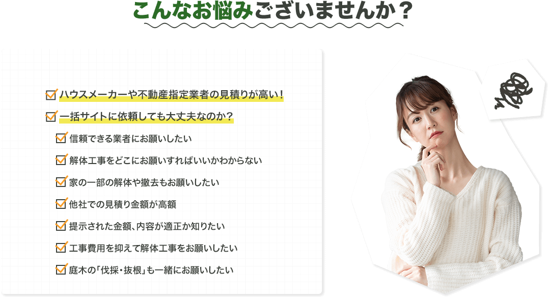 こんなお悩みございませんか？ハウスメーカーや不動産指定業者の見積もりが高い一括サイトに依頼しても大丈夫なのか？信頼できる業者にお願いしたい解体工事をどこにお願いすればいいかわからない家の一部の解体や撤去もお願いしたい他社での見積り金額が高額提示された金額、内容が適正か知りたい工事費用を抑えて解体工事をお願いしたい庭木の「伐採抜根」も一緒にお願いしたい